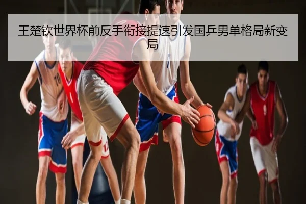 王楚钦世界杯前反手衔接提速引发国乒男单格局新变局