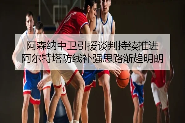 阿森纳中卫引援谈判持续推进 阿尔特塔防线补强思路渐趋明朗