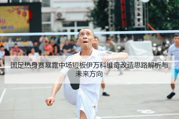 国足热身赛暴露中场短板伊万科维奇改造思路解析与未来方向