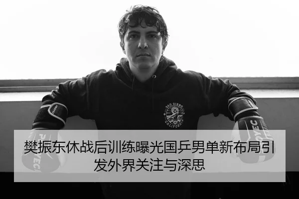 樊振东休战后训练曝光国乒男单新布局引发外界关注与深思