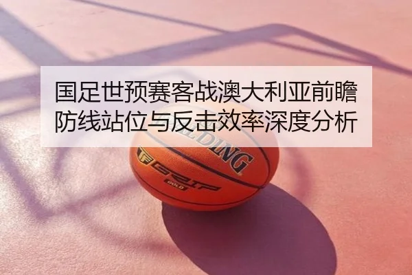 国足世预赛客战澳大利亚前瞻 防线站位与反击效率深度分析